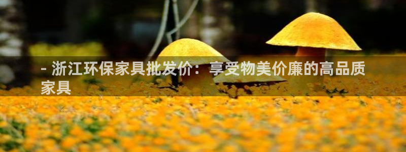 杏耀平台手机下载：- 浙江环保家具批发价：享受物美价廉的高品